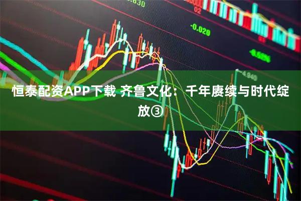 恒泰配资APP下载 齐鲁文化：千年赓续与时代绽放③