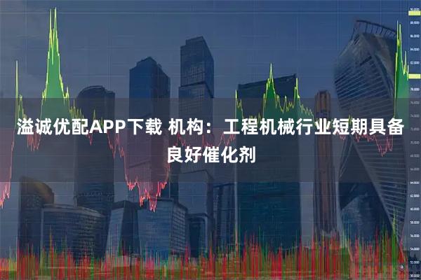 溢诚优配APP下载 机构：工程机械行业短期具备良好催化剂