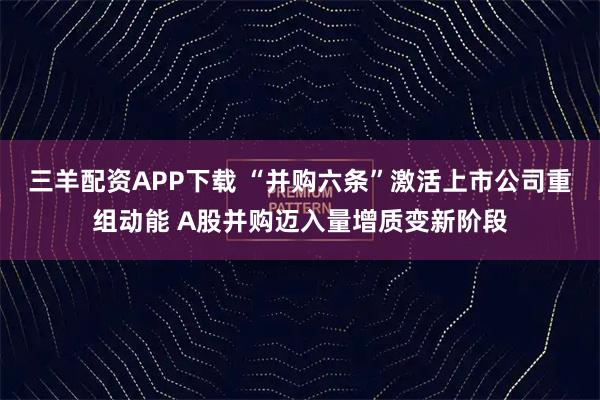 三羊配资APP下载 “并购六条”激活上市公司重组动能 A股并购迈入量增质变新阶段