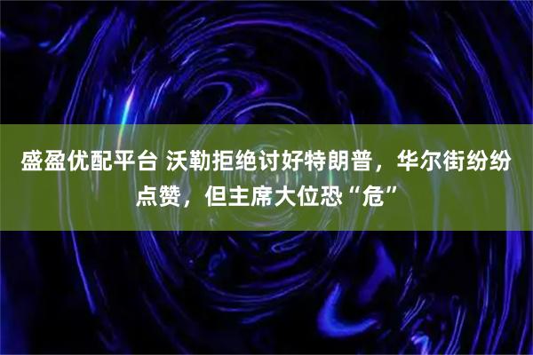 盛盈优配平台 沃勒拒绝讨好特朗普,华尔街纷纷点赞,但主席大位恐“危”