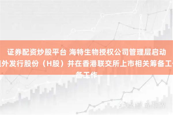 证券配资炒股平台 海特生物授权公司管理层启动境外发行股份（H股）并在香港联交所上市相关筹备工作