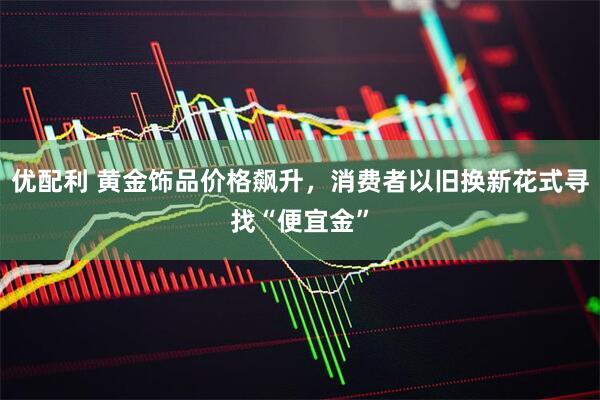 优配利 黄金饰品价格飙升，消费者以旧换新花式寻找“便宜金”