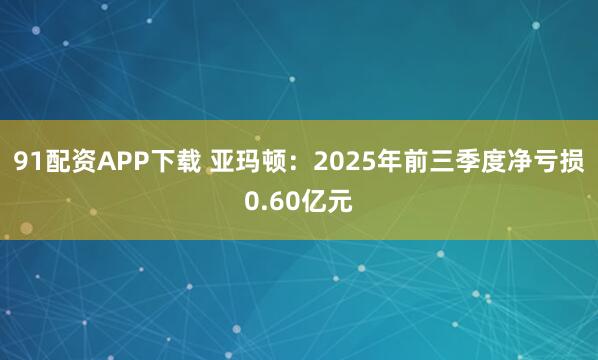 91配资APP下载 亚玛顿：2025年前三季度净亏损0.60亿元