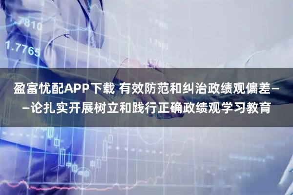 盈富忧配APP下载 有效防范和纠治政绩观偏差——论扎实开展树立和践行正确政绩观学习教育