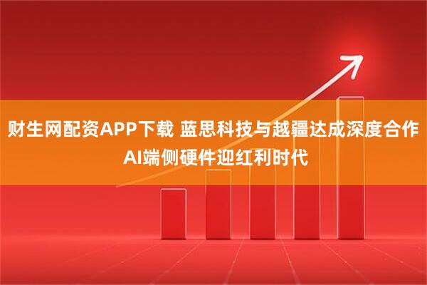 财生网配资APP下载 蓝思科技与越疆达成深度合作 AI端侧硬件迎红利时代