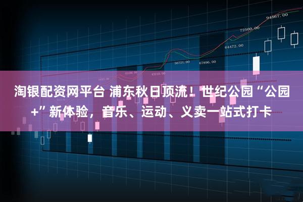 淘银配资网平台 浦东秋日顶流！世纪公园“公园+”新体验，音乐、运动、义卖一站式打卡