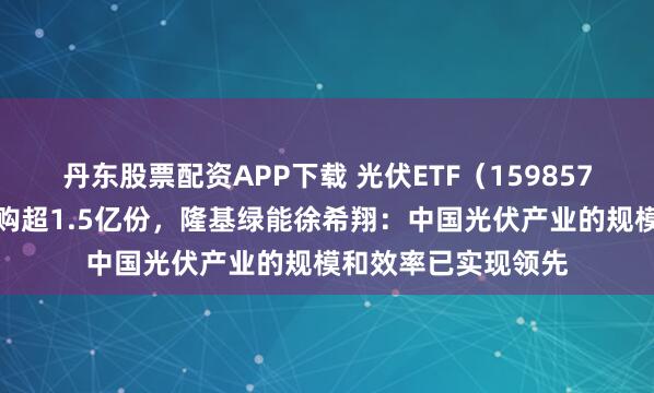 丹东股票配资APP下载 光伏ETF(159857)上一交易日获申购超1.5亿份,隆基绿能徐希翔:中国光伏产业的规模和效率已实现领先