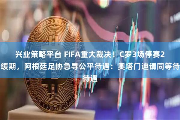 兴业策略平台 FIFA重大裁决！C罗3场停赛2场缓期，阿根廷足协急寻公平待遇：奥塔门迪请同等待遇