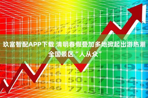 玖富智配APP下载 清明春假叠加多地掀起出游热潮 全国景区“人从众”