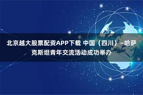 北京越大股票配资APP下载 中国(四川)—哈萨克斯坦青年交流活动成功举办