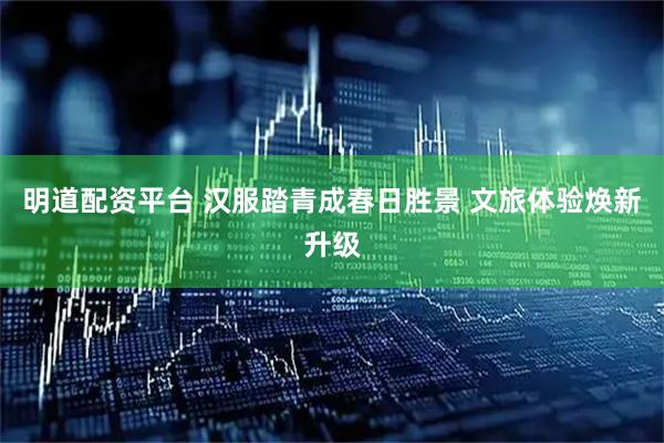 明道配资平台 汉服踏青成春日胜景 文旅体验焕新升级