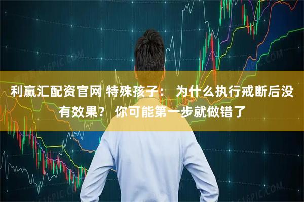 利赢汇配资官网 特殊孩子: 为什么执行戒断后没有效果? 你可能第一步就做错了
