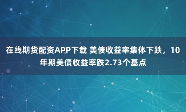在线期货配资APP下载 美债收益率集体下跌，10年期美债收益率跌2.73个基点