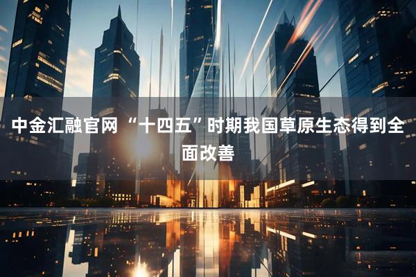 中金汇融官网 “十四五”时期我国草原生态得到全面改善