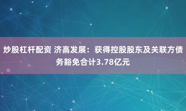 炒股杠杆配资 济高发展：获得控股股东及关联方债务豁免合计3.78亿元