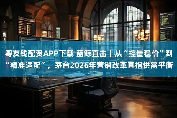 粤友钱配资APP下载 蓝鲸直击|从“控量稳价”到“精准适配”,茅台2026年营销改革直指供需平衡