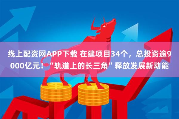 线上配资网APP下载 在建项目34个，总投资逾9000亿元！“轨道上的长三角”释放发展新动能