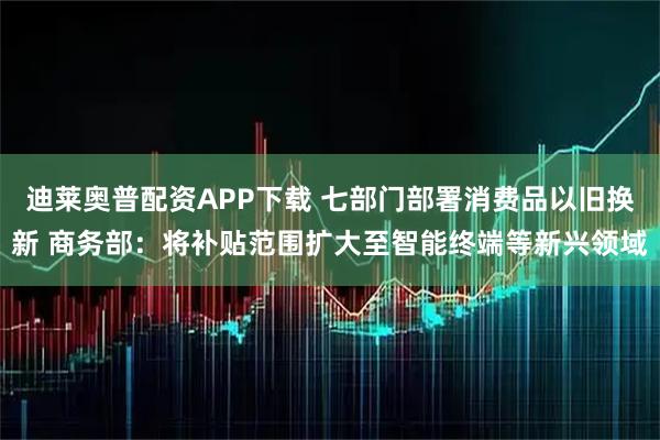 迪莱奥普配资APP下载 七部门部署消费品以旧换新 商务部：将补贴范围扩大至智能终端等新兴领域