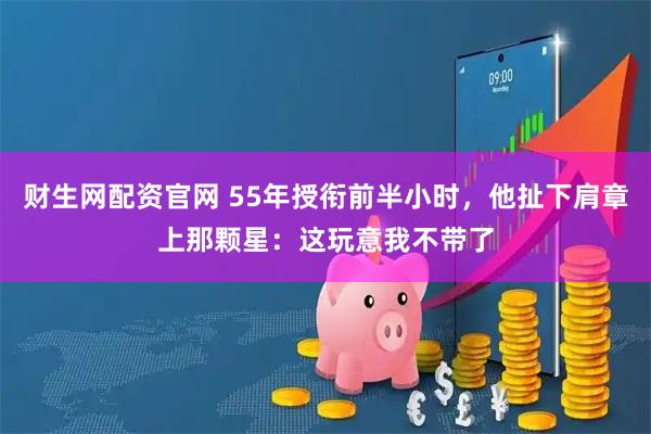 财生网配资官网 55年授衔前半小时，他扯下肩章上那颗星：这玩意我不带了