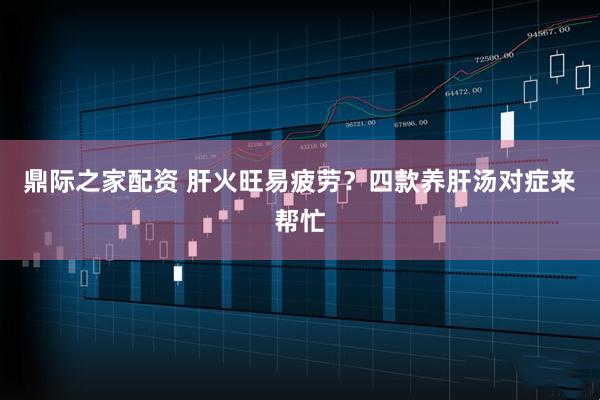 鼎际之家配资 肝火旺易疲劳？四款养肝汤对症来帮忙