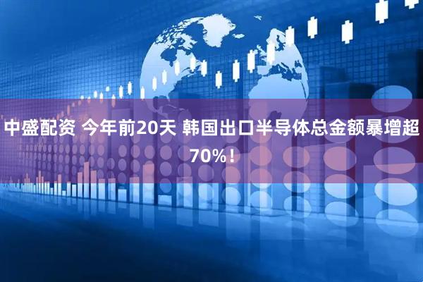 中盛配资 今年前20天 韩国出口半导体总金额暴增超70%！