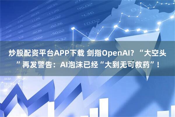 炒股配资平台APP下载 剑指OpenAI？“大空头”再发警告：AI泡沫已经“大到无可救药”！