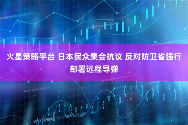火星策略平台 日本民众集会抗议 反对防卫省强行部署远程导弹