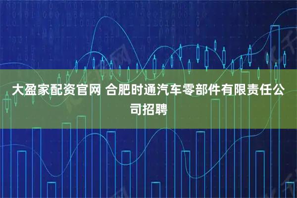 大盈家配资官网 合肥时通汽车零部件有限责任公司招聘