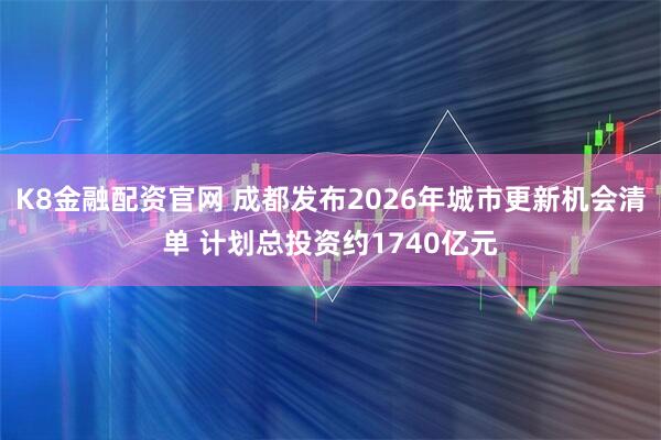 K8金融配资官网 成都发布2026年城市更新机会清单 计划总投资约1740亿元